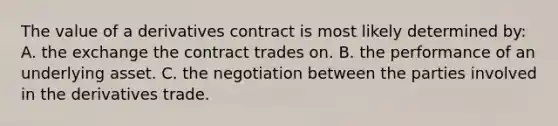 The value of a derivatives contract is most likely determined by: A. the exchange the contract trades on. B. the performance of an underlying asset. C. the negotiation between the parties involved in the derivatives trade.