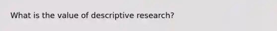 What is the value of descriptive research?