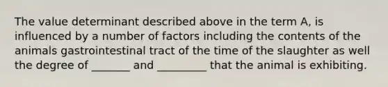 The value determinant described above in the term A, is influenced by a number of factors including the contents of the animals gastrointestinal tract of the time of the slaughter as well the degree of _______ and _________ that the animal is exhibiting.