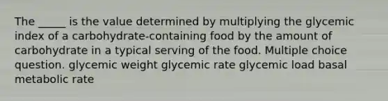 The _____ is the value determined by multiplying the glycemic index of a carbohydrate-containing food by the amount of carbohydrate in a typical serving of the food. Multiple choice question. glycemic weight glycemic rate glycemic load basal metabolic rate