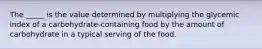 The _____ is the value determined by multiplying the glycemic index of a carbohydrate-containing food by the amount of carbohydrate in a typical serving of the food.