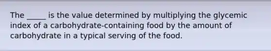 The _____ is the value determined by multiplying the glycemic index of a carbohydrate-containing food by the amount of carbohydrate in a typical serving of the food.