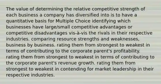 The value of determining the relative competitive strength of each business a company has diversified into is to have a quantitative basis for Multiple Choice identifying which businesses have large/small competitive advantages or competitive disadvantages vis-à-vis the rivals in their respective industries. comparing resource strengths and weaknesses, business by business. rating them from strongest to weakest in terms of contributing to the corporate parent's profitability. rating them from strongest to weakest in terms of contributing to the corporate parent's revenue growth. rating them from strongest to weakest in contending for market leadership in their respective industries.