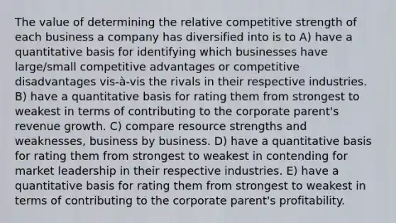 The value of determining the relative competitive strength of each business a company has diversified into is to A) have a quantitative basis for identifying which businesses have large/small competitive advantages or competitive disadvantages vis-à-vis the rivals in their respective industries. B) have a quantitative basis for rating them from strongest to weakest in terms of contributing to the corporate parent's revenue growth. C) compare resource strengths and weaknesses, business by business. D) have a quantitative basis for rating them from strongest to weakest in contending for market leadership in their respective industries. E) have a quantitative basis for rating them from strongest to weakest in terms of contributing to the corporate parent's profitability.