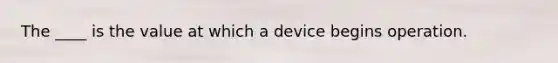 The ____ is the value at which a device begins operation.