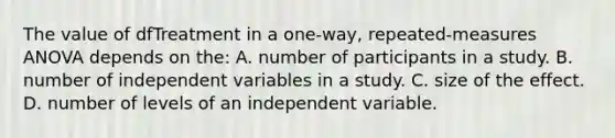 The value of dfTreatment in a one-way, repeated-measures ANOVA depends on the: A. number of participants in a study. B. number of independent variables in a study. C. size of the effect. D. number of levels of an independent variable.