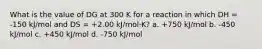 What is the value of DG at 300 K for a reaction in which DH = -150 kJ/mol and DS = +2.00 kJ/mol·K? a. +750 kJ/mol b. -450 kJ/mol c. +450 kJ/mol d. -750 kJ/mol