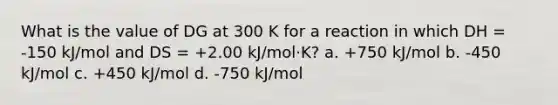 What is the value of DG at 300 K for a reaction in which DH = -150 kJ/mol and DS = +2.00 kJ/mol·K? a. +750 kJ/mol b. -450 kJ/mol c. +450 kJ/mol d. -750 kJ/mol