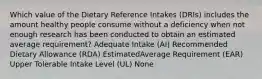 Which value of the Dietary Reference Intakes (DRIs) includes the amount healthy people consume without a deficiency when not enough research has been conducted to obtain an estimated average requirement? Adequate Intake (AI) Recommended Dietary Allowance (RDA) EstimatedAverage Requirement (EAR) Upper Tolerable Intake Level (UL) None