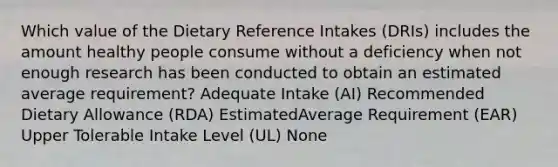 Which value of the Dietary Reference Intakes (DRIs) includes the amount healthy people consume without a deficiency when not enough research has been conducted to obtain an estimated average requirement? Adequate Intake (AI) Recommended Dietary Allowance (RDA) EstimatedAverage Requirement (EAR) Upper Tolerable Intake Level (UL) None