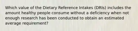 Which value of the Dietary Reference Intakes (DRIs) includes the amount healthy people consume without a deficiency when not enough research has been conducted to obtain an estimated average requirement?