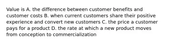 Value is A. the difference between customer benefits and customer costs B. when current customers share their positive experience and convert new customers C. the price a customer pays for a product D. the rate at which a new product moves from conception to commercialization