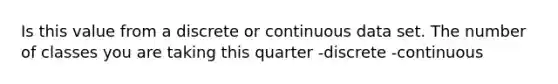 Is this value from a discrete or continuous data set. The number of classes you are taking this quarter -discrete -continuous