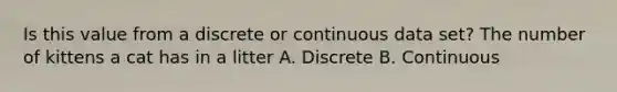 Is this value from a discrete or continuous data set? The number of kittens a cat has in a litter A. Discrete B. Continuous