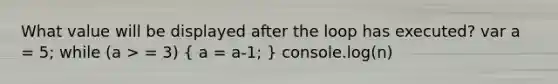 What value will be displayed after the loop has executed? var a = 5; while (a > = 3) ( a = a-1; ) console.log(n)