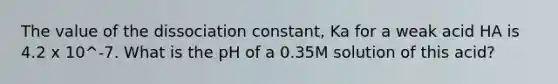 The value of the dissociation constant, Ka for a weak acid HA is 4.2 x 10^-7. What is the pH of a 0.35M solution of this acid?