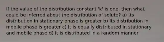 If the value of the distribution constant 'k' is one, then what could be inferred about the distribution of solute? a) Its distribution in stationary phase is greater b) Its distribution in mobile phase is greater c) It is equally distributed in stationary and mobile phase d) It is distributed in a random manner