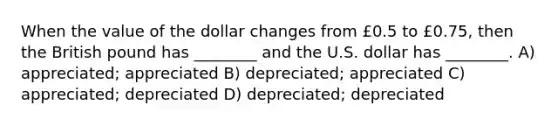 When the value of the dollar changes from £0.5 to £0.75, then the British pound has ________ and the U.S. dollar has ________. A) appreciated; appreciated B) depreciated; appreciated C) appreciated; depreciated D) depreciated; depreciated