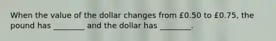 When the value of the dollar changes from £0.50 to £0.75, the pound has ________ and the dollar has ________.