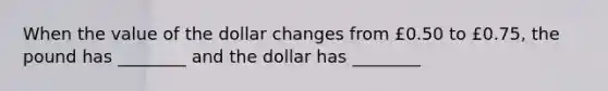 When the value of the dollar changes from £0.50 to £0.75, the pound has ________ and the dollar has ________