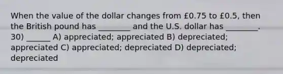 When the value of the dollar changes from £0.75 to £0.5, then the British pound has ________ and the U.S. dollar has ________. 30) ______ A) appreciated; appreciated B) depreciated; appreciated C) appreciated; depreciated D) depreciated; depreciated