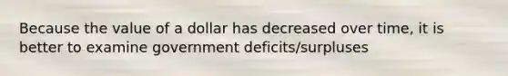 Because the value of a dollar has decreased over time, it is better to examine government deficits/surpluses