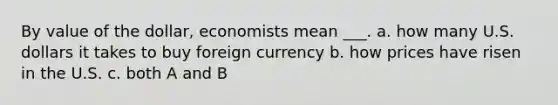 By value of the dollar, economists mean ___. a. how many U.S. dollars it takes to buy foreign currency b. how prices have risen in the U.S. c. both A and B