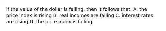 if the value of the dollar is falling, then it follows that: A. the price index is rising B. real incomes are falling C. interest rates are rising D. the price index is falling