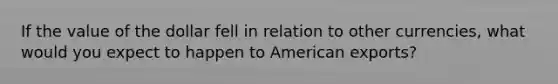 If the value of the dollar fell in relation to other currencies, what would you expect to happen to American exports?