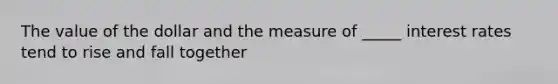 The value of the dollar and the measure of _____ interest rates tend to rise and fall together