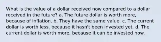 What is the value of a dollar received now compared to a dollar received in the future? a. The future dollar is worth more, because of inflation. b. They have the same value. c. The current dollar is worth less, because it hasn't been invested yet. d. The current dollar is worth more, because it can be invested now.