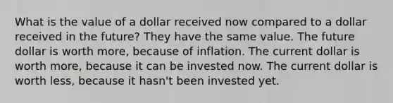 What is the value of a dollar received now compared to a dollar received in the future? They have the same value. The future dollar is worth more, because of inflation. The current dollar is worth more, because it can be invested now. The current dollar is worth less, because it hasn't been invested yet.