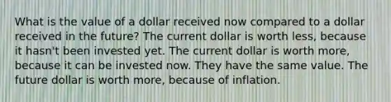 What is the value of a dollar received now compared to a dollar received in the future? The current dollar is worth less, because it hasn't been invested yet. The current dollar is worth more, because it can be invested now. They have the same value. The future dollar is worth more, because of inflation.