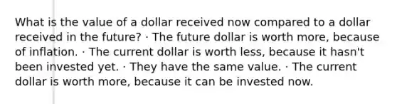 What is the value of a dollar received now compared to a dollar received in the future? · The future dollar is worth more, because of inflation. · The current dollar is worth less, because it hasn't been invested yet. · They have the same value. · The current dollar is worth more, because it can be invested now.