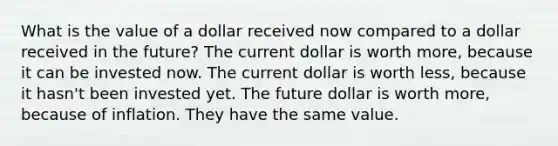 What is the value of a dollar received now compared to a dollar received in the future? The current dollar is worth more, because it can be invested now. The current dollar is worth less, because it hasn't been invested yet. The future dollar is worth more, because of inflation. They have the same value.