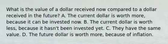 What is the value of a dollar received now compared to a dollar received in the future? A. The current dollar is worth more, because it can be invested now. B. The current dollar is worth less, because it hasn't been invested yet. C. They have the same value. D. The future dollar is worth more, because of inflation.