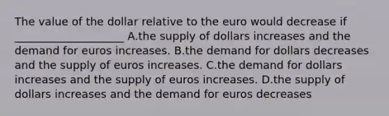 The value of the dollar relative to the euro would decrease if ____________________ A.the supply of dollars increases and the demand for euros increases. B.the demand for dollars decreases and the supply of euros increases. C.the demand for dollars increases and the supply of euros increases. D.the supply of dollars increases and the demand for euros decreases