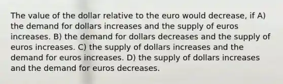 The value of the dollar relative to the euro would decrease, if A) the demand for dollars increases and the supply of euros increases. B) the demand for dollars decreases and the supply of euros increases. C) the supply of dollars increases and the demand for euros increases. D) the supply of dollars increases and the demand for euros decreases.