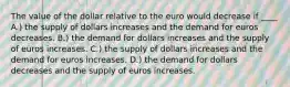 The value of the dollar relative to the euro would decrease if ____ A.) the supply of dollars increases and the demand for euros decreases. B.) the demand for dollars increases and the supply of euros increases. C.) the supply of dollars increases and the demand for euros increases. D.) the demand for dollars decreases and the supply of euros increases.