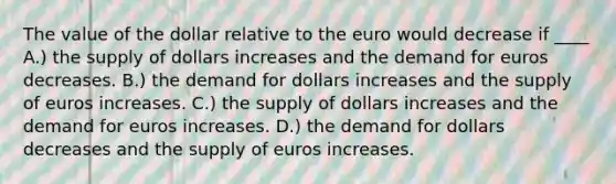 The value of the dollar relative to the euro would decrease if ____ A.) the supply of dollars increases and the demand for euros decreases. B.) the demand for dollars increases and the supply of euros increases. C.) the supply of dollars increases and the demand for euros increases. D.) the demand for dollars decreases and the supply of euros increases.