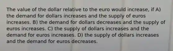 The value of the dollar relative to the euro would increase, if A) the demand for dollars increases and the supply of euros increases. B) the demand for dollars decreases and the supply of euros increases. C) the supply of dollars increases and the demand for euros increases. D) the supply of dollars increases and the demand for euros decreases.