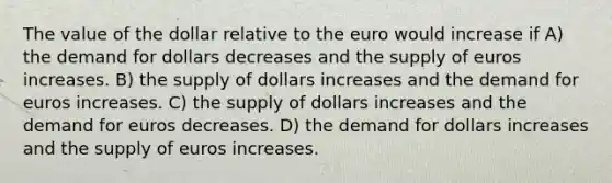 The value of the dollar relative to the euro would increase if A) the demand for dollars decreases and the supply of euros increases. B) the supply of dollars increases and the demand for euros increases. C) the supply of dollars increases and the demand for euros decreases. D) the demand for dollars increases and the supply of euros increases.