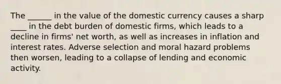 The ______ in the value of the domestic currency causes a sharp ____ in the debt burden of domestic firms, which leads to a decline in firms' net worth, as well as increases in inflation and interest rates. Adverse selection and moral hazard problems then worsen, leading to a collapse of lending and economic activity.