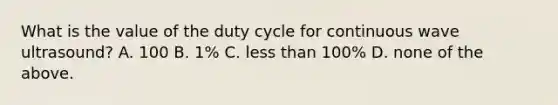 What is the value of the duty cycle for continuous wave ultrasound? A. 100 B. 1% C. less than 100% D. none of the above.