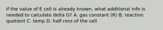 if the value of E cell is already known, what additional info is needed to calculate delta G? A. gas constant (R) B. reaction quotient C. temp D. half rxns of the cell