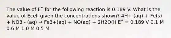 The value of E˚ for the following reaction is 0.189 V. What is the value of Ecell given the concentrations shown? 4H+ (aq) + Fe(s) + NO3 - (aq) → Fe3+(aq) + NO(aq) + 2H2O(l) E˚ = 0.189 V 0.1 M 0.6 M 1.0 M 0.5 M