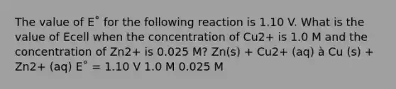 The value of E˚ for the following reaction is 1.10 V. What is the value of Ecell when the concentration of Cu2+ is 1.0 M and the concentration of Zn2+ is 0.025 M? Zn(s) + Cu2+ (aq) à Cu (s) + Zn2+ (aq) E˚ = 1.10 V 1.0 M 0.025 M