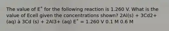 The value of E˚ for the following reaction is 1.260 V. What is the value of Ecell given the concentrations shown? 2Al(s) + 3Cd2+ (aq) à 3Cd (s) + 2Al3+ (aq) E˚ = 1.260 V 0.1 M 0.6 M