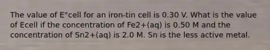 The value of E°cell for an iron-tin cell is 0.30 V. What is the value of Ecell if the concentration of Fe2+(aq) is 0.50 M and the concentration of Sn2+(aq) is 2.0 M. Sn is the less active metal.