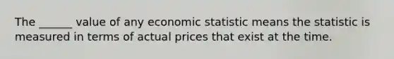 The ______ value of any economic statistic means the statistic is measured in terms of actual prices that exist at the time.